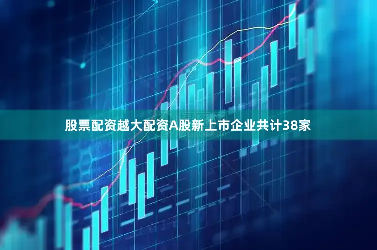 股票配资越大配资A股新上市企业共计38家